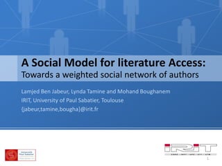 A Social Model for literature Access: Towards a weighted social network of authors Lamjed Ben Jabeur, Lynda Tamine and MohandBoughanem IRIT, University of Paul Sabatier, Toulouse {jabeur,tamine,bougha}@irit.fr 1 