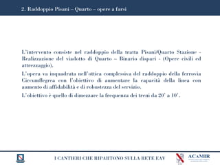 I CANTIERI CHE RIPARTONO SULLA RETE EAV
L’intervento consiste nel raddoppio della tratta Pisani/Quarto Stazione -
Realizzazione del viadotto di Quarto – Binario dispari - (Opere civili ed
attrezzaggio).
L’opera va inquadrata nell’ottica complessiva del raddoppio della ferrovia
Circumflegrea con l’obiettivo di aumentare la capacità della linea con
aumento di affidabilità e di robustezza del servizio.
L’obiettivo è quello di dimezzare la frequenza dei treni da 20’ a 10’.
2. Raddoppio Pisani – Quarto – opere a farsi
 