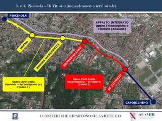 I CANTIERI CHE RIPARTONO SULLA RETE EAV
3. e 4. Piscinola – Di Vittorio (inquadramento territoriale)
CAPODICHINO
PISCINOLA
APPALTO INTEGRATO
Opere Tecnologiche e
Finiture (Ansaldo)
Opere Civili tratta
Piscinola – Secondigliano (e)
(Todini 1)
Opere Civili tratta
Secondigliano – Di Vittorio
(Todini 2)
 