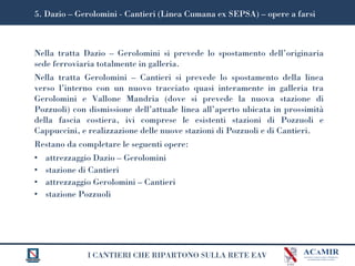 I CANTIERI CHE RIPARTONO SULLA RETE EAV
Nella tratta Dazio – Gerolomini si prevede lo spostamento dell’originaria
sede ferroviaria totalmente in galleria.
Nella tratta Gerolomini – Cantieri si prevede lo spostamento della linea
verso l’interno con un nuovo tracciato quasi interamente in galleria tra
Gerolomini e Vallone Mandria (dove si prevede la nuova stazione di
Pozzuoli) con dismissione dell’attuale linea all’aperto ubicata in prossimità
della fascia costiera, ivi comprese le esistenti stazioni di Pozzuoli e
Cappuccini, e realizzazione delle nuove stazioni di Pozzuoli e di Cantieri.
Restano da completare le seguenti opere:
• attrezzaggio Dazio – Gerolomini
• stazione di Cantieri
• attrezzaggio Gerolomini – Cantieri
• stazione Pozzuoli
5. Dazio – Gerolomini - Cantieri (Linea Cumana ex SEPSA) – opere a farsi
 
