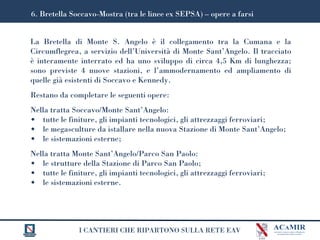 I CANTIERI CHE RIPARTONO SULLA RETE EAV
La Bretella di Monte S. Angelo è il collegamento tra la Cumana e la
Circumflegrea, a servizio dell’Università di Monte Sant’Angelo. Il tracciato
è interamente interrato ed ha uno sviluppo di circa 4,5 Km di lunghezza;
sono previste 4 nuove stazioni, e l’ammodernamento ed ampliamento di
quelle già esistenti di Soccavo e Kennedy.
Restano da completare le seguenti opere:
Nella tratta Soccavo/Monte Sant’Angelo:
• tutte le finiture, gli impianti tecnologici, gli attrezzaggi ferroviari;
• le megasculture da istallare nella nuova Stazione di Monte Sant’Angelo;
• le sistemazioni esterne;
Nella tratta Monte Sant’Angelo/Parco San Paolo:
• le strutture della Stazione di Parco San Paolo;
• tutte le finiture, gli impianti tecnologici, gli attrezzaggi ferroviari;
• le sistemazioni esterne.
6. Bretella Soccavo-Mostra (tra le linee ex SEPSA) – opere a farsi
 