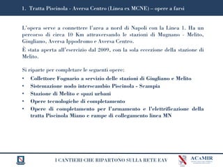 I CANTIERI CHE RIPARTONO SULLA RETE EAV
L’opera serve a connettere l’area a nord di Napoli con la Linea 1. Ha un
percorso di circa 10 Km attraversando le stazioni di Mugnano - Melito,
Giugliano, Aversa Ippodromo e Aversa Centro.
È stata aperta all’esercizio dal 2009, con la sola eccezione della stazione di
Melito.
Si riparte per completare le seguenti opere:
• Collettore Fognario a servizio delle stazioni di Giugliano e Melito
• Sistemazione nodo interscambio Piscinola - Scampia
• Stazione di Melito e spazi urbani
• Opere tecnologiche di completamento
• Opere di completamento per l’armamento e l’elettrificazione della
tratta Piscinola Miano e rampe di collegamento linea MN
1. Tratta Piscinola - Aversa Centro (Linea ex MCNE) – opere a farsi
 