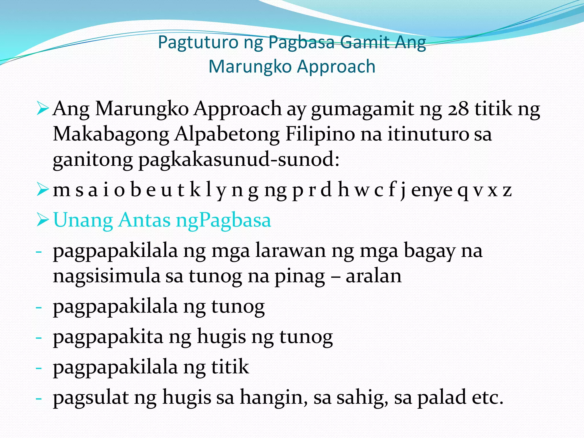 Pagtuturo ng Pagbasa Gamit Ang
                     Marungko Approach

 Ang Marungko Approach ay gumagamit ng 28 titik ng
  Makabagong Alpabetong Filipino na itinuturo sa
  ganitong pagkakasunud-sunod:
 m s a i o b e u t k l y n g ng p r d h w c f j enye q v x z
 Unang Antas ngPagbasa
- pagpapakilala ng mga larawan ng mga bagay na
  nagsisimula sa tunog na pinag – aralan
- pagpapakilala ng tunog
- pagpapakita ng hugis ng tunog
- pagpapakilala ng titik
- pagsulat ng hugis sa hangin, sa sahig, sa palad etc.
 