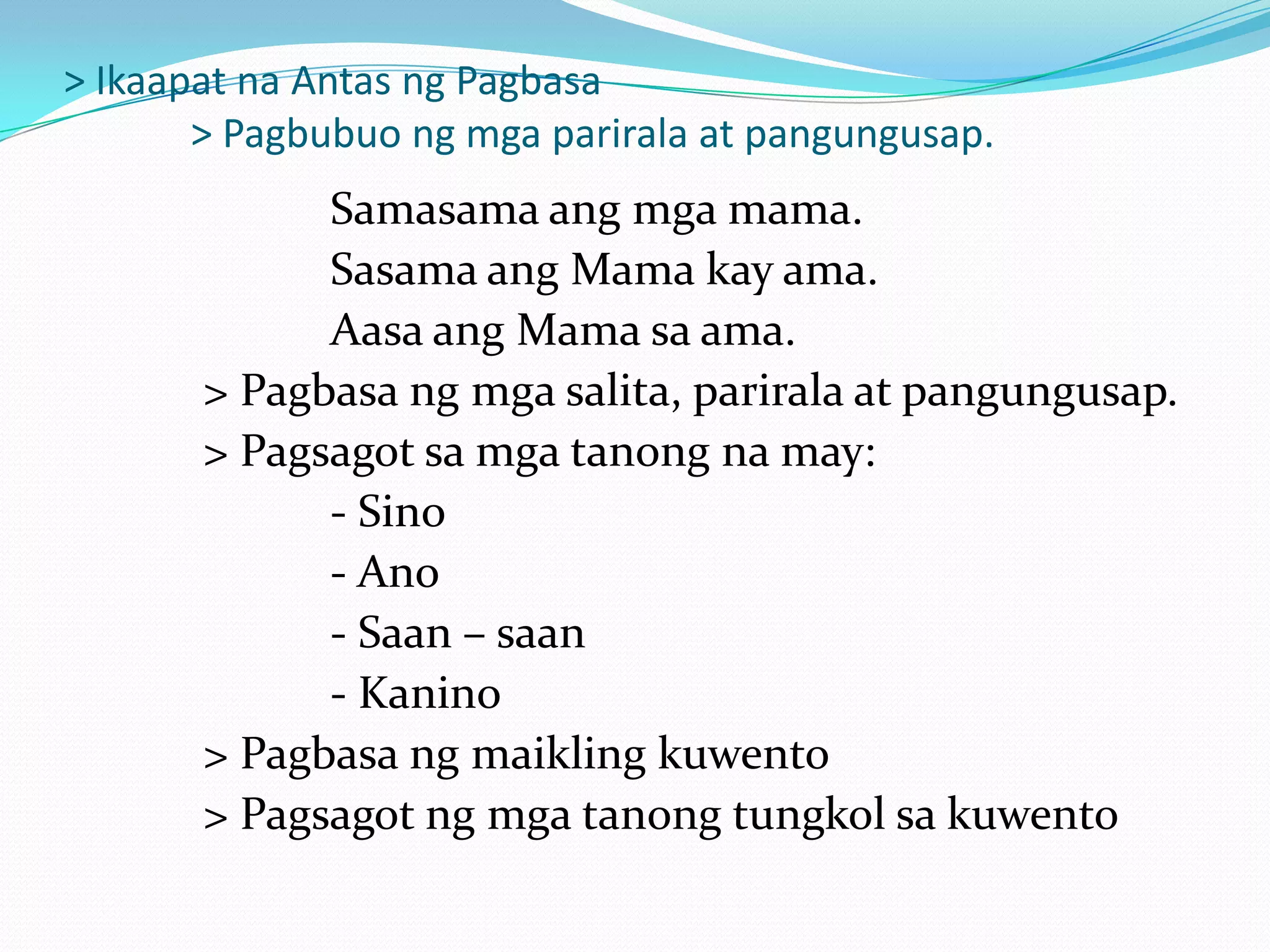 > Ikaapat na Antas ng Pagbasa
       > Pagbubuo ng mga parirala at pangungusap.
             Samasama ang mga mama.
             Sasama ang Mama kay ama.
             Aasa ang Mama sa ama.
       > Pagbasa ng mga salita, parirala at pangungusap.
       > Pagsagot sa mga tanong na may:
             - Sino
             - Ano
             - Saan – saan
             - Kanino
       > Pagbasa ng maikling kuwento
       > Pagsagot ng mga tanong tungkol sa kuwento
 