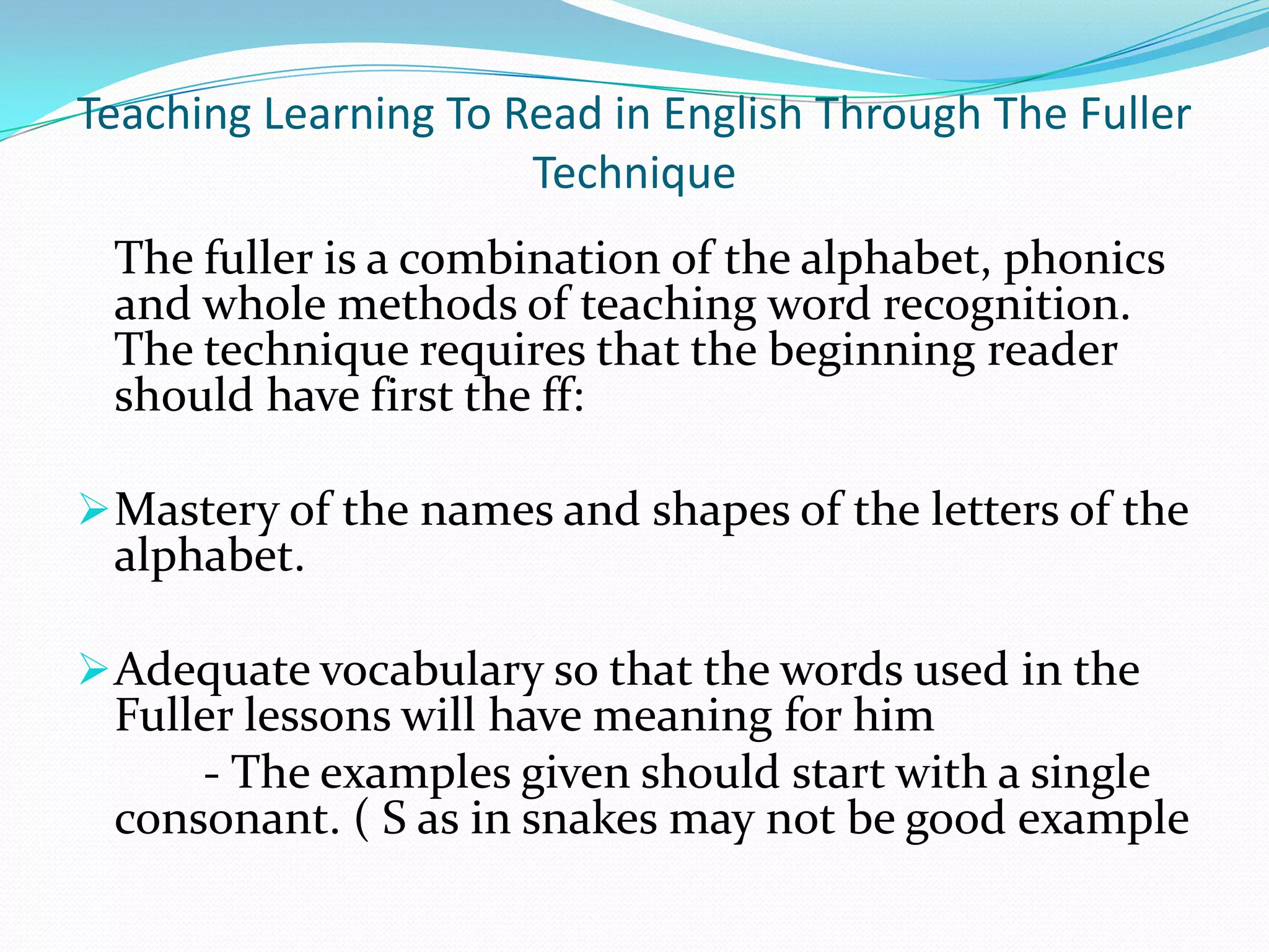 Teaching Learning To Read in English Through The Fuller
                      Technique
 The fuller is a combination of the alphabet, phonics
 and whole methods of teaching word recognition.
 The technique requires that the beginning reader
 should have first the ff:

 Mastery of the names and shapes of the letters of the
 alphabet.

 Adequate vocabulary so that the words used in the
 Fuller lessons will have meaning for him
     - The examples given should start with a single
 consonant. ( S as in snakes may not be good example
 