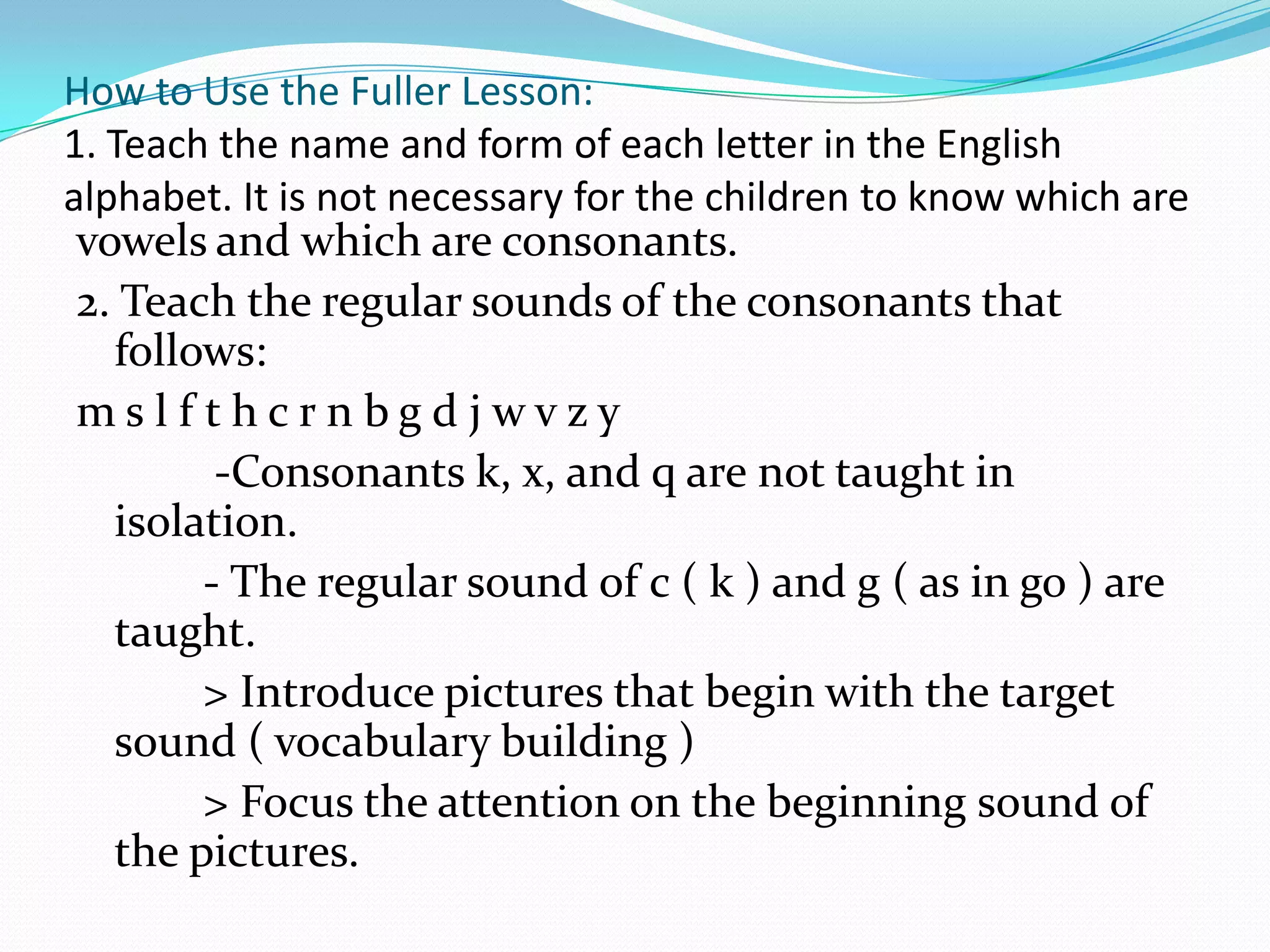 How to Use the Fuller Lesson:
1. Teach the name and form of each letter in the English
alphabet. It is not necessary for the children to know which are
 vowels and which are consonants.
 2. Teach the regular sounds of the consonants that
   follows:
 mslf thcrnbgdjwvzy
         -Consonants k, x, and q are not taught in
   isolation.
        - The regular sound of c ( k ) and g ( as in go ) are
   taught.
        > Introduce pictures that begin with the target
   sound ( vocabulary building )
        > Focus the attention on the beginning sound of
   the pictures.
 
