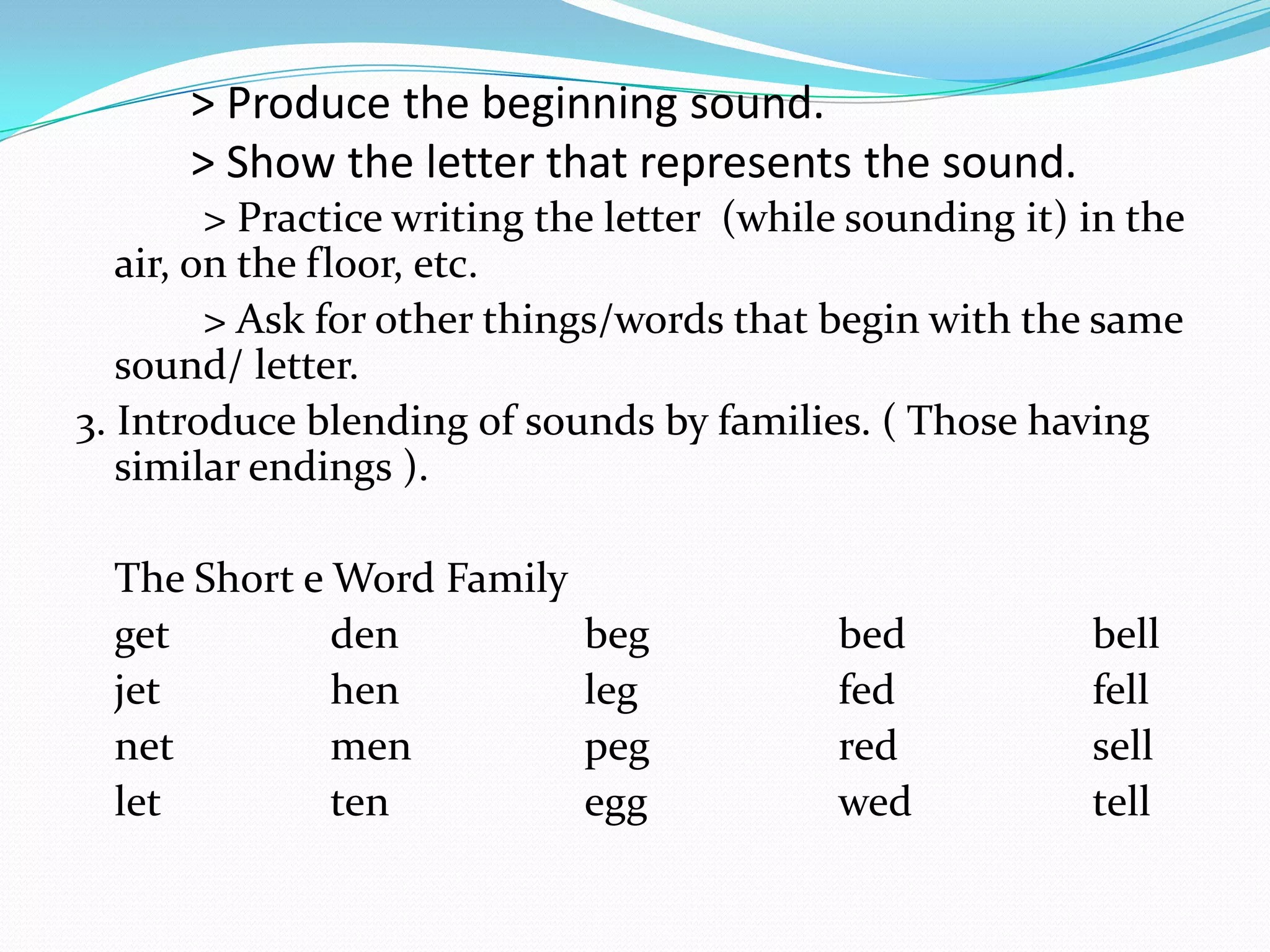 > Produce the beginning sound.
      > Show the letter that represents the sound.
         > Practice writing the letter (while sounding it) in the
   air, on the floor, etc.
         > Ask for other things/words that begin with the same
   sound/ letter.
3. Introduce blending of sounds by families. ( Those having
   similar endings ).

  The Short e Word Family
  get         den            beg            bed            bell
  jet         hen            leg            fed            fell
  net         men            peg            red            sell
  let         ten            egg            wed            tell
 
