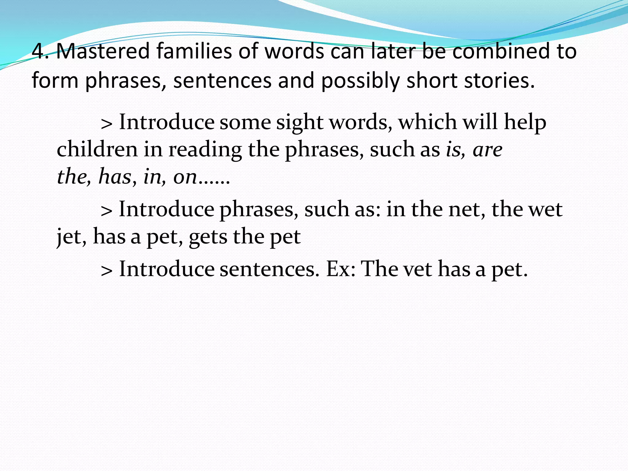 4. Mastered families of words can later be combined to
form phrases, sentences and possibly short stories.
        > Introduce some sight words, which will help
  children in reading the phrases, such as is, are
  the, has, in, on……
        > Introduce phrases, such as: in the net, the wet
  jet, has a pet, gets the pet
        > Introduce sentences. Ex: The vet has a pet.
 