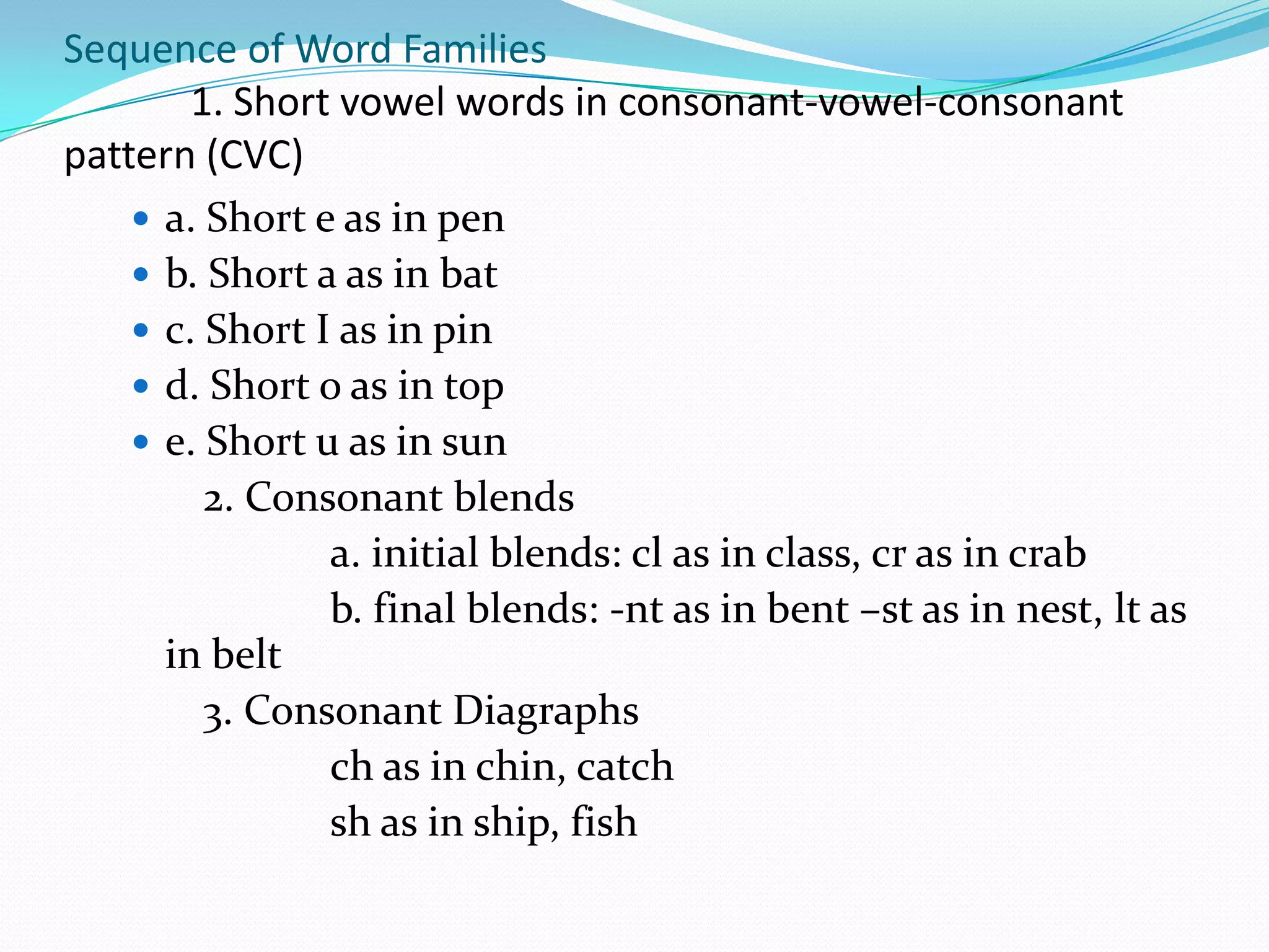 Sequence of Word Families
        1. Short vowel words in consonant-vowel-consonant
pattern (CVC)
     a. Short e as in pen
     b. Short a as in bat
     c. Short I as in pin
     d. Short o as in top
     e. Short u as in sun
         2. Consonant blends
                a. initial blends: cl as in class, cr as in crab
                b. final blends: -nt as in bent –st as in nest, lt as
      in belt
         3. Consonant Diagraphs
                ch as in chin, catch
                sh as in ship, fish
 