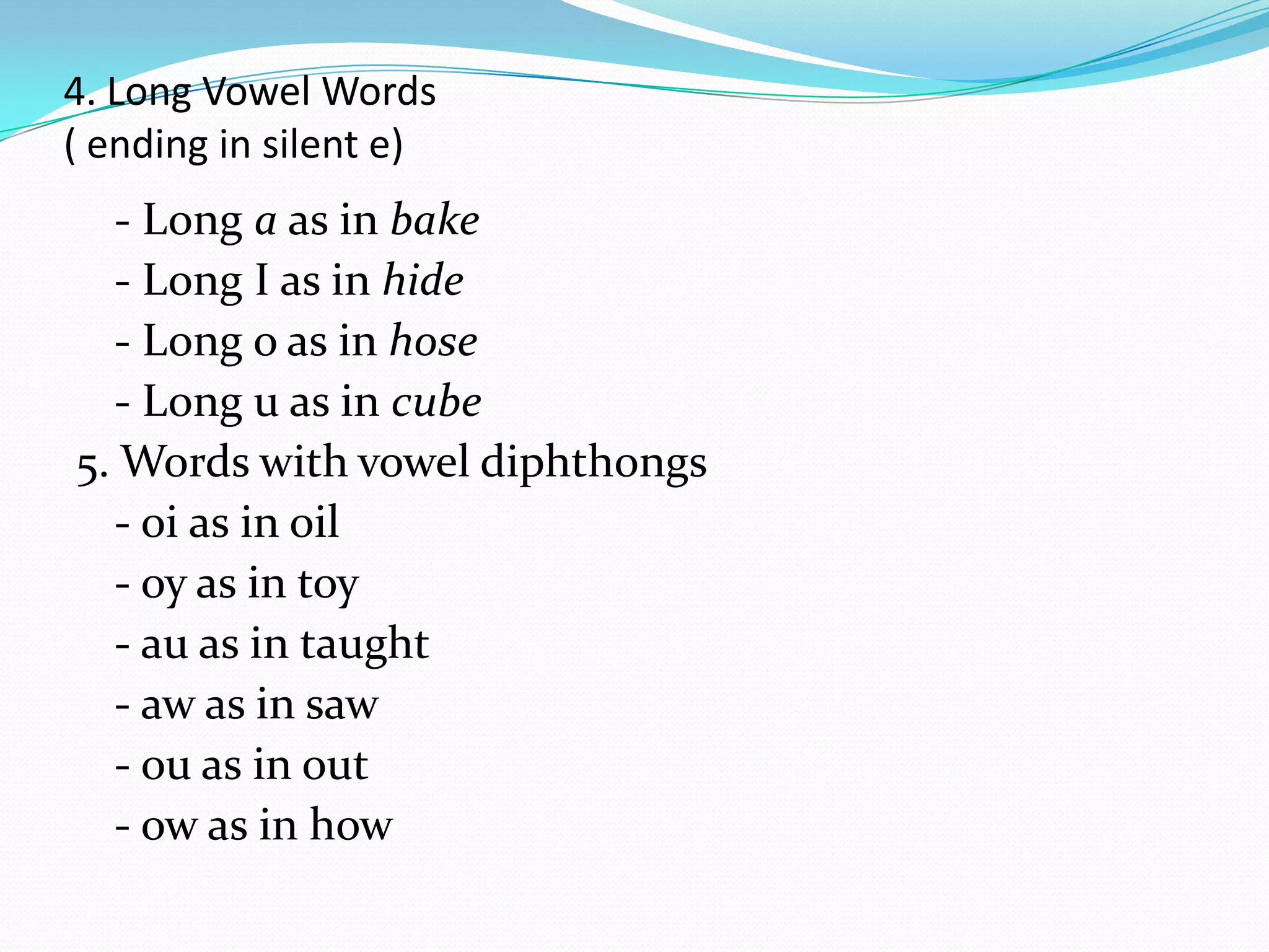 4. Long Vowel Words
( ending in silent e)
  - Long a as in bake
  - Long I as in hide
  - Long o as in hose
  - Long u as in cube
5. Words with vowel diphthongs
  - oi as in oil
  - oy as in toy
  - au as in taught
  - aw as in saw
  - ou as in out
  - ow as in how
 