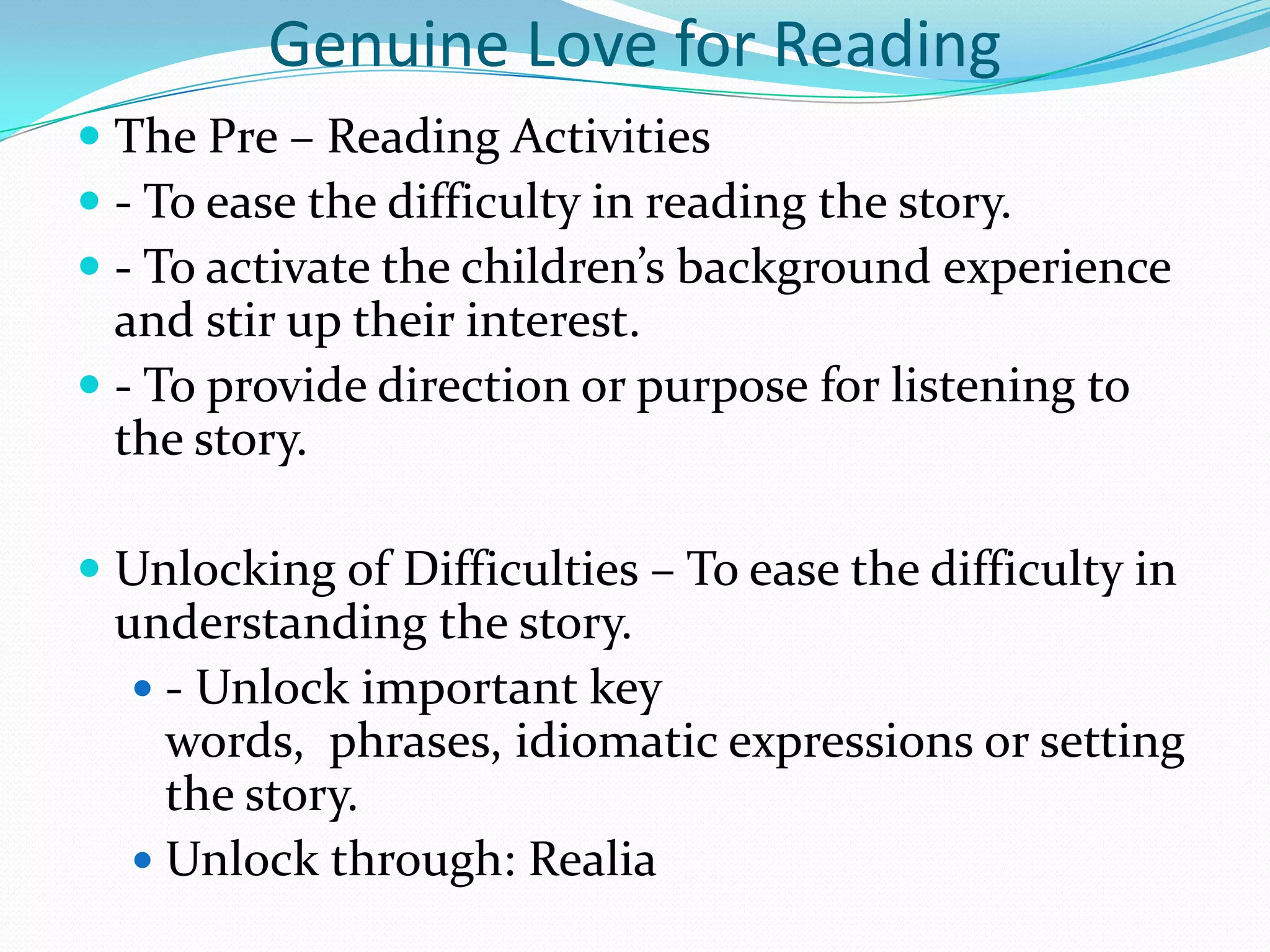 Genuine Love for Reading
 The Pre – Reading Activities
 - To ease the difficulty in reading the story.
 - To activate the children’s background experience
  and stir up their interest.
 - To provide direction or purpose for listening to
  the story.

 Unlocking of Difficulties – To ease the difficulty in
  understanding the story.
    - Unlock important key
     words, phrases, idiomatic expressions or setting
     the story.
    Unlock through: Realia
 