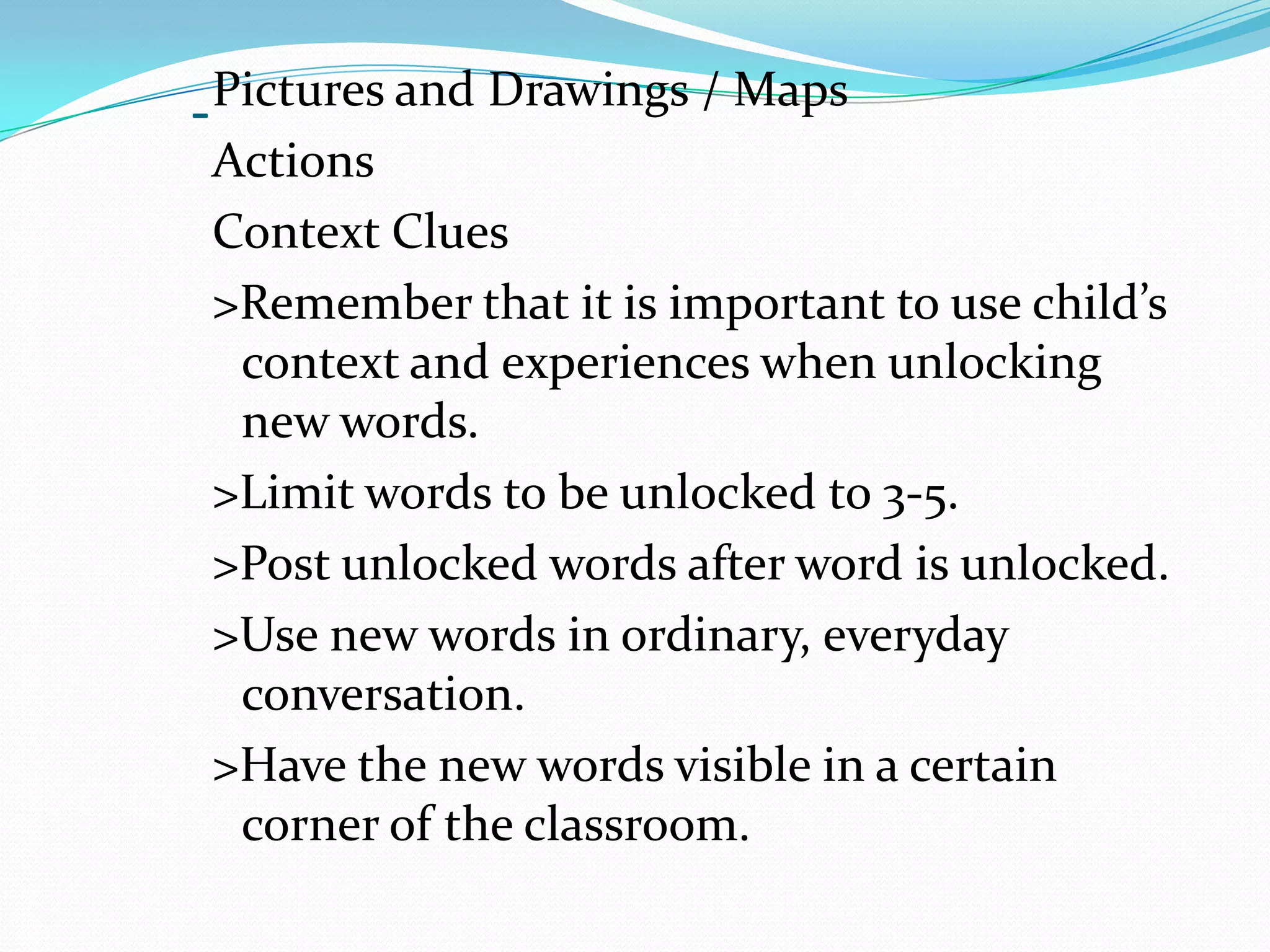Pictures and Drawings / Maps
-
  Actions
  Context Clues
  >Remember that it is important to use child’s
   context and experiences when unlocking
   new words.
  >Limit words to be unlocked to 3-5.
  >Post unlocked words after word is unlocked.
  >Use new words in ordinary, everyday
   conversation.
  >Have the new words visible in a certain
   corner of the classroom.
 