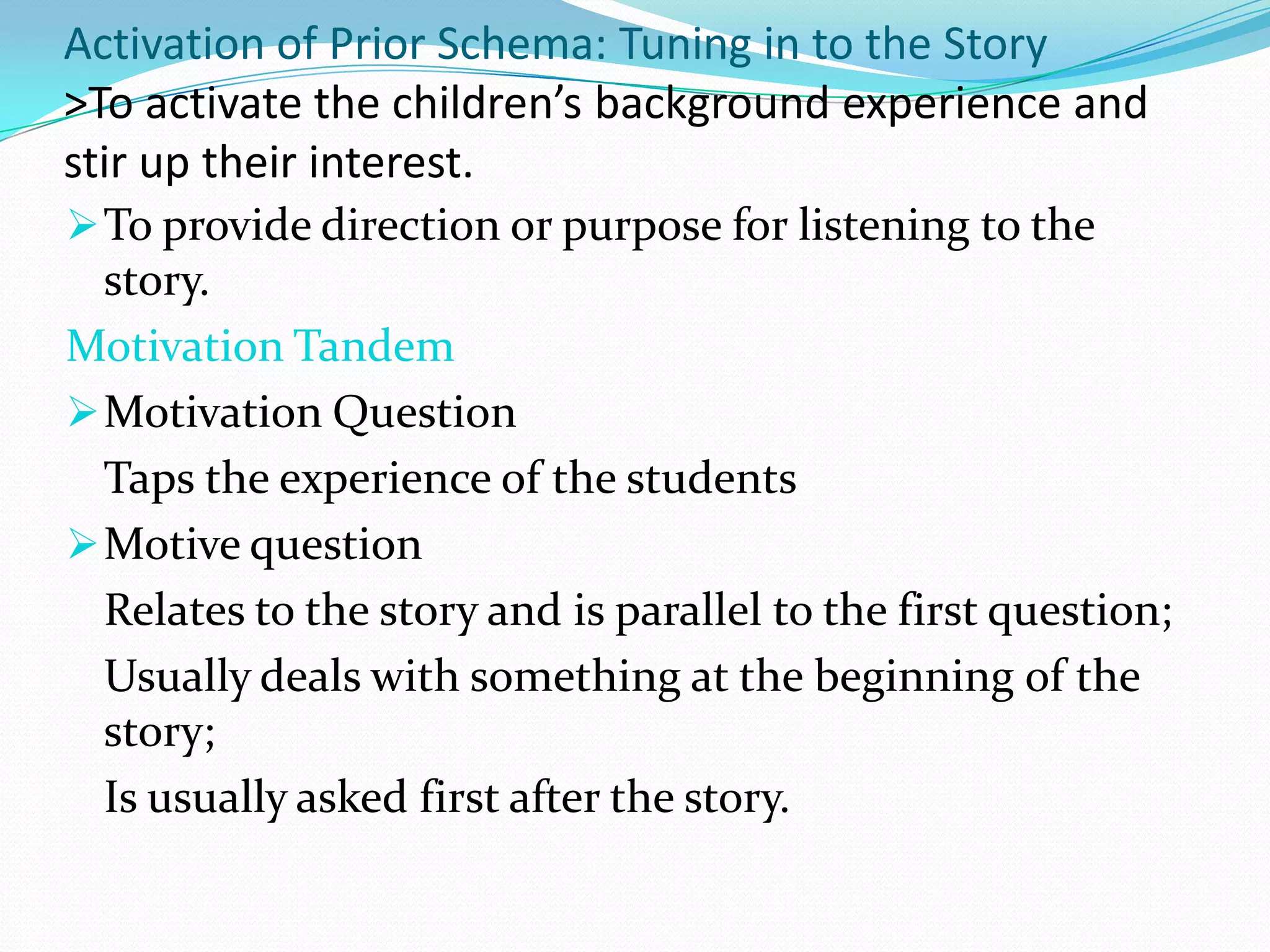 Activation of Prior Schema: Tuning in to the Story
>To activate the children’s background experience and
stir up their interest.
 To provide direction or purpose for listening to the
  story.
Motivation Tandem
 Motivation Question
  Taps the experience of the students
 Motive question
  Relates to the story and is parallel to the first question;
  Usually deals with something at the beginning of the
  story;
  Is usually asked first after the story.
 