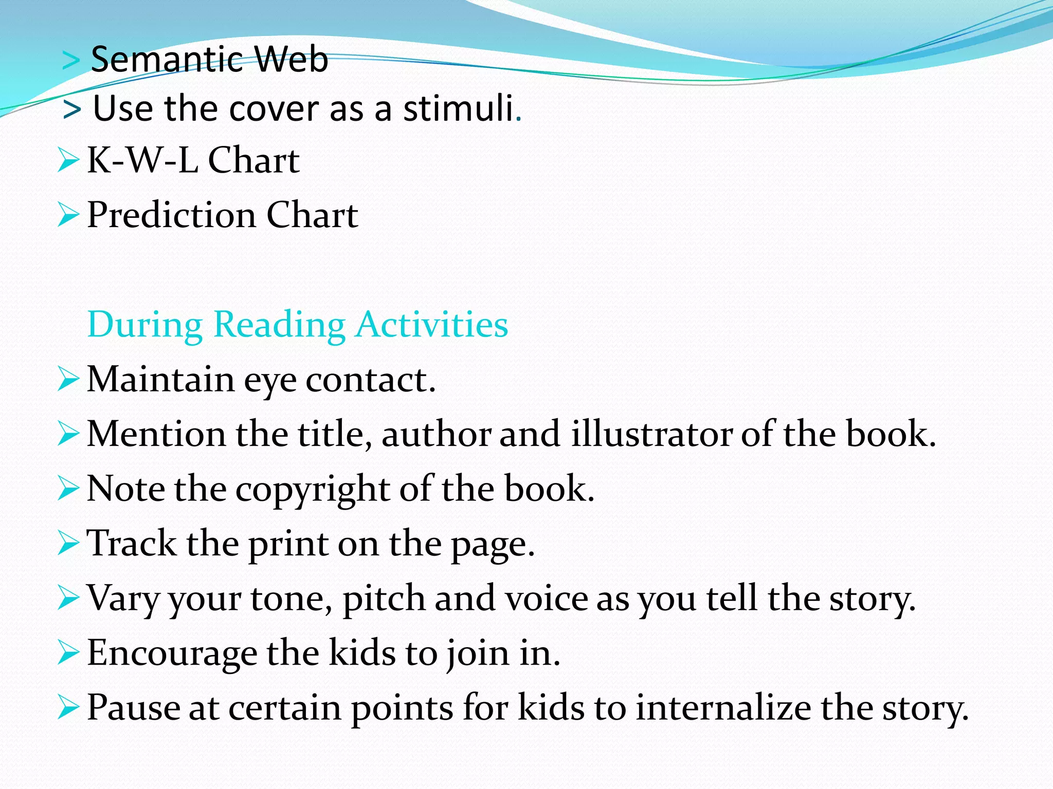 > Semantic Web
> Use the cover as a stimuli.
 K-W-L Chart
 Prediction Chart


  During Reading Activities
 Maintain eye contact.
 Mention the title, author and illustrator of the book.
 Note the copyright of the book.
 Track the print on the page.
 Vary your tone, pitch and voice as you tell the story.
 Encourage the kids to join in.
 Pause at certain points for kids to internalize the story.
 