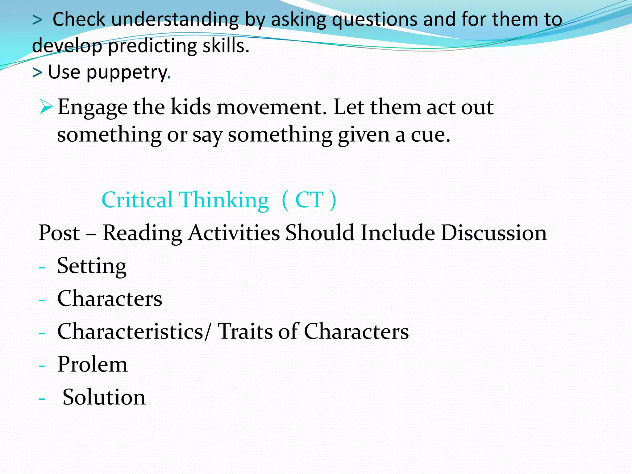 > Check understanding by asking questions and for them to
develop predicting skills.
> Use puppetry.
 Engage the kids movement. Let them act out
  something or say something given a cue.

       Critical Thinking ( CT )
Post – Reading Activities Should Include Discussion
- Setting
- Characters
- Characteristics/ Traits of Characters
- Prolem
- Solution
 