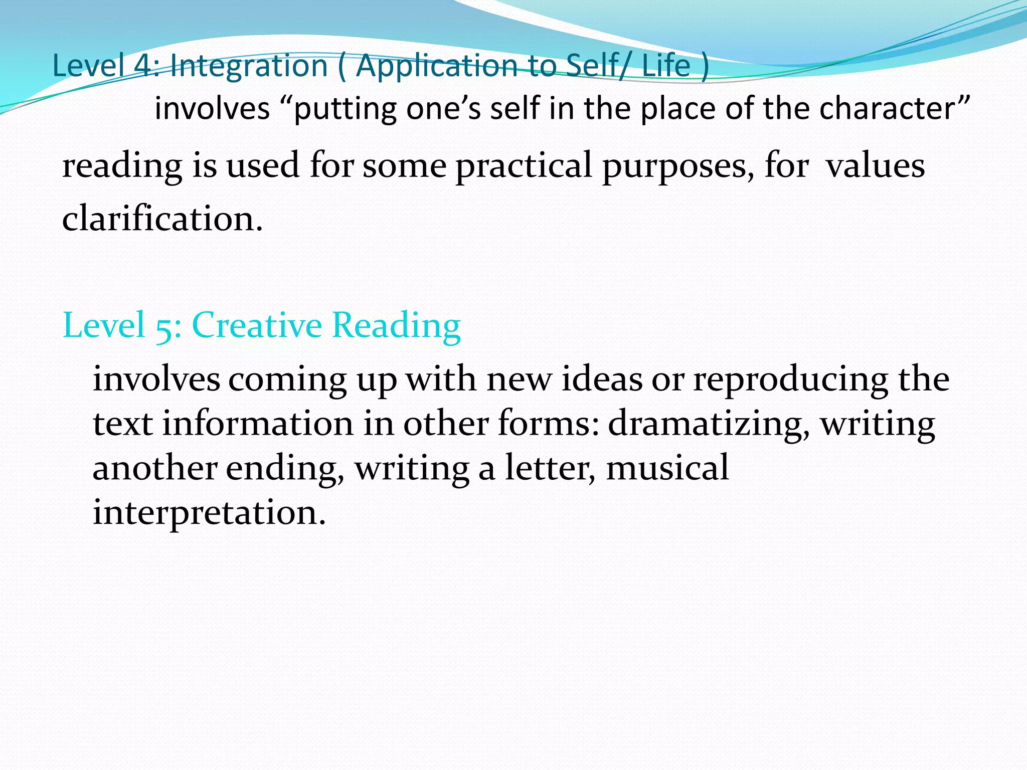 Level 4: Integration ( Application to Self/ Life )
       involves “putting one’s self in the place of the character”
reading is used for some practical purposes, for values
clarification.

Level 5: Creative Reading
  involves coming up with new ideas or reproducing the
  text information in other forms: dramatizing, writing
  another ending, writing a letter, musical
  interpretation.
 