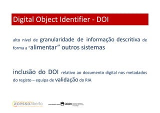 Digital Object Identifier - DOI
alto nível de

granularidade de informação descritiva

de

forma a “alimentar”

outros sistemas

inclusão do DOI

relativo ao documento digital nos metadados

do registo – equipa de validação do RIA

 