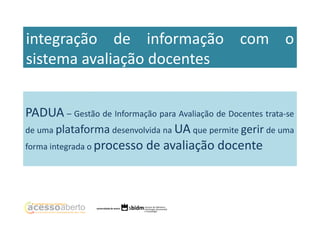 integração de informação com o
sistema avaliação docentes
PADUA – Gestão de Informação para Avaliação de Docentes trata-se
de uma plataforma desenvolvida na UA que permite gerir de uma
forma integrada o processo de avaliação docente

 