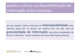 aspetos críticos na disponibilização de
informação entre sistemas

um dos aspetos críticos essenciais na interoperabilidade entre
sistemas passa por se pensar um sistema com um alto nível de

granularidade de informação

descritiva (metadados) de
forma a “alimentar” outros sistemas com essa informação adicional.

 