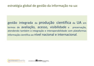 estratégia global de gestão da informação na ua:

gestão integrada da produção científica
termos de avaliação, acesso, visibilidade e

da

UA

em

preservação,
atendendo também à integração e interoperabilidade com plataformas
informação científica ao nível

nacional e internacional.

 