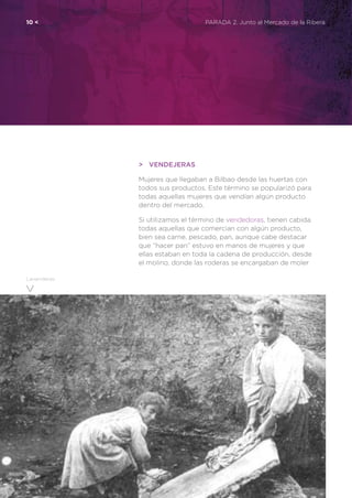 10 <	 PARADA 2. Junto al Mercado de la Ribera
Lavanderas
>	Vendejeras
Mujeres que llegaban a Bilbao desde las huertas con
todos sus productos. Este término se popularizó para
todas aquellas mujeres que vendían algún producto
dentro del mercado.
Si utilizamos el término de vendedoras, tienen cabida
todas aquellas que comercian con algún producto,
bien sea carne, pescado, pan, aunque cabe destacar
que “hacer pan” estuvo en manos de mujeres y que
ellas estaban en toda la cadena de producción, desde
el molino, donde las roderas se encargaban de moler
 