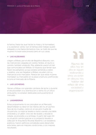 PARADA 2. Junto al Mercado de la Ribera	 > 11
la harina, hasta las que hacían la masa y lo horneaban,
y su posterior venta. Con el tiempo este trabajo quedó
relegado a una faena domestica mas, se trató de que las
mujeres hiciesen este proceso pero en sus casas.
>	 Las aldeanas
Llegan a Bilbao, por el alto de Begoña o Basurto, con
las mercancías cargadas en cestos, fardos, en burro o
carreta, también andando. Mas adelante usaron el tren
que comunicaba con Bilbao. El trayecto que tenían que
hacer era peligroso ya que estaba sometido a robos
y asaltos, una vez llegaban a Bilbao, acudían con su
mercancía a los mercados. Parece ser que estas mujeres
montaban su mercadillo en la plaza Unamuno, prefiriendo
la zona al mercado de la Ribera.
>	 Las lecheras
Venían a Bilbao con grandes cántaros de leche y durante
el día procedían a su distribución o venta. Es un oficio
ambulante, no estaban dedicadas exclusivamente al
mercado.
>	Lavanderas
Estas propiamente no se colocaban en el Mercado,
desarrollaban su labor en las riberas del río, en puntos
fijos de los muelles, como en el cercano muelle de
Uruzarrutia. La ropa se lavaba a mano usando una tabla
ondulada y un jabón. Una vez de lavada y secada la
colada, se procedía a su entrega. A partir del siglo XX
su situación cambió gracias a un proyecto llevado a
cabo por el Arquitecto Ricardo Basterra. Los lavaderos
públicos, fueron edificios concebidos para desarrollar
esta tarea, pero en mejores condiciones y con mejores
resultados.
Algunos de
ellos hoy en
día se siguen
realizando y
otros ya están
en desuso, nos
hablan del
reflejo de otra
sociedad y
organización
 
