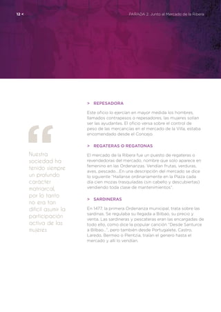 Nuestra
sociedad ha
tenido siempre
un profundo
carácter
matriarcal,
por lo tanto
no era tan
difícil asumir la
participación
activa de las
mujeres
12 <	 PARADA 2. Junto al Mercado de la Ribera
>	Repesadora
Este oficio lo ejercían en mayor medida los hombres,
llamados contrapesos o repesadores, las mujeres solían
ser las ayudantes. El oficio versa sobre el control de
peso de las mercancías en el mercado de la Villa, estaba
encomendado desde el Concejo.
>	 Regateras o Regatonas
El mercado de la Ribera fue un puesto de regateras o
revendedoras del mercado, nombre que solo aparece en
femenino en las Ordenanzas. Vendían frutas, verduras,
aves, pescado….En una descripción del mercado se dice
lo siguiente “Hallanse ordinariamente en la Plaza cada
día cien mozas trasquiladas (sin cabello y descubiertas)
vendiendo toda clase de mantenimientos”.
>	Sardineras
En 1477, la primera Ordenanza municipal, trata sobre las
sardinas. Se regulaba su llegada a Bilbao, su precio y
venta. Las sardineras y pescateras eran las encargadas de
todo ello, como dice la popular canción “Desde Santurce
a Bilbao…”, pero también desde Portugalete, Castro,
Laredo, Bermeo o Plentzia, traían el genero hasta el
mercado y allí lo vendían.
 
