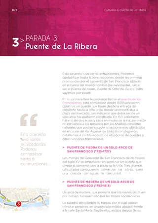 Esta pasarela tuvo varios antecedentes. Podemos
contabilizar hasta 6 construcciones, desde las primeras
promovidas por el convento de San Francisco situado
en el barrio del mismo nombre (ya inexistente), hasta
ser el puente de hierro, Puente de Ortiz de Zarate...pero
vayamos por pasos:
En su primera fase le podemos llamar el puente de los
Franciscanos, esta comunidad desde 1509 solicitaron
construir un puente que fuese desde la entrada del
convento hasta la otra orilla, donde se encontraba la
plaza del mercado. Les indicaron que debía ser de un
solo arco. No pudieron construirlo. En 1511, solicitaron
hacerlo de dos arcos y cepa en medio de la ría...pero esto
no convencía a los bilbaínos por los posibles desastres
naturales que podían suceder si se ponía más obstáculos
en el cauce del río. A pesar de todo lo construyeron,
detallamos a continuación todo el proceso de puentes y
construcciones franciscanas.
>	 Puente de piedra de un solo arco de
	 San Francisco (1735-1737)
Los monjes del Convento de San Francisco desde finales
del siglo XV se empeñaron en construir un puente que
uniese el convento con la plaza de la Villa. Tras diversas
dificultades consiguieron comenzar las obras, pero
una crecida de aguas lo derrumbó.
>	 Puente de madera de un solo arco de
	 San Francisco (1792-1813)
Un arco de madera, que permitía que los navíos cruzasen
por debajo, fue quemado por las tropas napoleónicas.
Le sucedió otro pontón de barcas, por el cual podían
transitar personas, en un principio estaba ubicado frente
a la calle Santa María. Según ellos, estaba alejado de su
Esta pasarela
tuvo varios
antecedentes.
Podemos
contabilizar
hasta 6
construcciones…
PARADA 3
Puente de La Ribera3>
14 <	 PARADA 3. Puente de La Ribera
 
