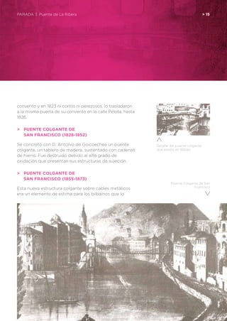 Puente Colgante de San
Francisco
convento y en 1823 ni cortos ni perezosos, lo trasladaron
a la misma puerta de su convento en la calle Pelota, hasta
1826.
>	 Puente Colgante de
	 San Francisco (1828-1852)
Se concretó con D. Antonio de Goicoechea un puente
colgante, un tablero de madera, sustentado con cadenas
de hierro. Fue destruido debido al alto grado de
oxidación que presentan sus estructuras de sujeción.
>	 Puente Colgante de
	 San Francisco (1855-1873)
Esta nueva estructura colgante sobre cables metálicos
era un elemento de estima para los bilbaínos que lo
PARADA 3. Puente de La Ribera	 > 15
Detalle del puente colgante
que existió en Bilbao
 