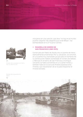 16 <	 PARADA 3. Puente de La Ribera
Detalle de la pasarela de
hierro
Detalle de la pasarela de hierro,
tras su destrucción
incluyeron en una canción, que dice “no hay en el mundo
puente colgante más elegante que el de Bilbao”, fue
bombardeado en la 2ª Guerra Carlista.
>	 Pasarela de hierro de
	 San Francisco (1881-1973)
Construido por Pablo de Alzola, era un puente de hierro
esencialmente ornamental. Por su ubicación, se convirtió
en un puente muy transitado ya que para el momento de
su construcción habían aumentado el número de talleres
y fábricas en el barrio de San Francisco, el antiguo
convento se había convertido en un cuartel militar, y
también había en la zona de Miribilla explotaciones
mineras, que necesitarían de la ría para trasportar el
mineral extraído.
 