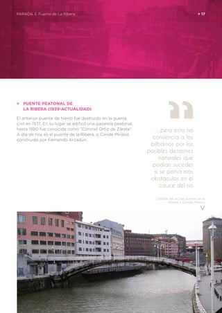Detalle del actual puente de la
Ribera o Conde Mirasol
PARADA 3. Puente de La Ribera	 > 17
>	 Puente peatonal de
	la Ribera (1939-actualidad)
El anterior puente de hierro fue destruido en la guerra
civil en 1937. En su lugar se edificó una pasarela peatonal,
hasta 1980 fue conocida como “Coronel Ortiz de Zárate”.
A día de hoy es el puente de la Ribera, o Conde Mirasol,
construido por Fernando Arzadún.
…pero esto no
convencía a los
bilbaínos por los
posibles desastres
naturales que
podían suceder
si se ponía más
obstáculos en el
cauce del río
 
