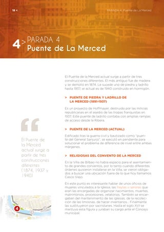 El Puente de la Merced actual surge a partir de tres
construcciones diferentes. El más antiguo fue de madera
y se demolió en 1874. Le sucede uno de piedra y ladrillo
hasta 1937; el actual es de 1940 construido en hormigón.
>	 Puente de piedra y ladrillo de
	la Merced (1891-1937)
Es un proyecto de Hoffmayer, destruido por las milicias
republicanas en el asedio de las tropas franquistas en
1937. Este puente de ladrillo contaba con amplias rampas
de acceso desde la Ribera.
>	 Puente de la Merced (actual)
Edificado tras la guerra civil y bautizado como “puen-
te del General Sanjurjo”, se ejecutó en pendiente para
solucionar el problema de diferencia de nivel entre ambas
márgenes.
>	 Religiosas del Convento de la Merced
En la Villa de Bilbao no había espacio para el asentamien-
to de grandes conventos, por lo tanto cuando diferentes
órdenes quisieron instalarse en la Villa, se vieron obliga-
dos a buscar una ubicación fuera de lo que hoy llamamos
Casco Viejo.
En este punto es interesante hablar de unos oficios de
mujeres vinculados a la Iglesia, las freylas o seroras que
eran las encargadas de organizar nacimientos, muertes,
matrimonios, procesiones, velatorios. También se encar-
gaban del mantenimiento de las iglesias, de la recolec-
ción de las limosnas, de hacer inventarios… Finalmente
las sustituyeron por sacristanes. Hasta el siglo XVI se
mantuvo esta figura y juraban su cargo ante el Concejo
municipal.
El Puente de
la Merced
actual surge a
partir de tres
construcciones
diferentes
(1874, 1937 y
1940)
PARADA 4
Puente de La Merced4>
18 <	 PARADA 4. Puente de La Merced
 