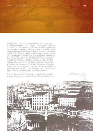 Detalle del puente de la
Merced, según proyecto de
Hoffmayer
También hubo beatas, mujeres que vivían juntas, que
anhelaban la perfección cristiana, profesaban la regla de
la orden a la que seguían, y emitían los votos evangélicos
de castidad, pobreza y obediencia, por lo que eran consi-
deradas prácticamente como religiosas, pero que no es-
taban en clausura. Su dedicación principal era la oración.
Se sustentaban con el trabajo que realizaban y limosnas
que recibían de los fieles, practicaban la enseñanza de
la doctrina cristiana y de letras a niñas y adolescentes,
educación de chicas en tareas domésticas, costureras
y cuidado de personas enfermas a domicilio, velatorios.
Finalmente no se permitió esta clase de “agrupaciones” y
se les obligó a formar conventos, adoptando la forma de
vida religiosa que entendemos en la actualidad.
Por eso podemos decir que son antiguos los inicios de
la vida monacal femenina en Bilbao. Diferentes autores
PARADA 4. Puente de La Merced	 > 19
 