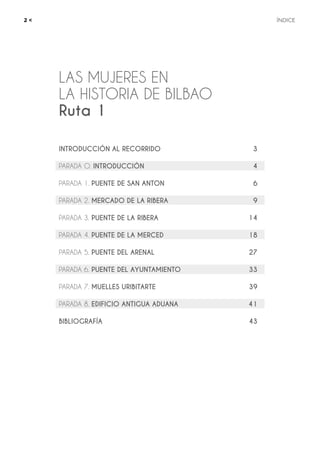 LAS MUJERES EN
LA HISTORIA DE BILBAO
Ruta 1
2 <	ÍNDICE
INTRODUCCIÓN AL RECORRIDO	 3
PARADA O. INTRODUCCIÓN	 4
PARADA 1. PUENTE DE SAN ANTON	 6
PARADA 2. MERCADO DE LA RIBERA	 9
PARADA 3. PUENTE DE LA RIBERA	 14
PARADA 4. PUENTE DE LA MERCED	 18
PARADA 5. PUENTE DEL ARENAL	 27
PARADA 6. PUENTE DEL AYUNTAMIENTO	 33
PARADA 7. MUELLES URIBITARTE	 39
PARADA 8. EDIFICIO ANTIGUA ADUANA	 41
BIBLIOGRAFÍA	 43
 