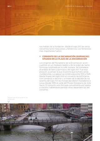 20 <	 PARADA 4. Puente de La Merced
Detalle del actual puente de
la Merced
nos hablan de la fundación, desde el siglo XV, de varios
conventos tanto masculinos y femeninos. Los femeninos
más importantes fueron:
>	 Convento de la Encarnación (Dominicas)
	 Situado en la Plaza de la Encarnación
Los orígenes del Monasterio de la Encarnación se en-
cuentran en un modesto beaterio de la orden de Santo
Domingo localizado en la calle Somera. Se trasladaría
al arrabal de Ibeni a principios del siglo XVI. Fue esta
posición, la actual, la que ocasionó que sufriera varias
inundaciones. La iglesia fue construida entre 1513 y 1526.
Desde finales del siglo XVIII el convento de la Encarna-
ción comenzó a declinar y a finales de la década de los
sesenta del siglo XX las monjas decidieron trasladarse a
Leioa. Desde 1995 es sede del Museo Diocesano de Arte
Sacro. El conjunto está formado actualmente por iglesia
y claustro, habiéndose perdido otras dependencias del
convento.
 
