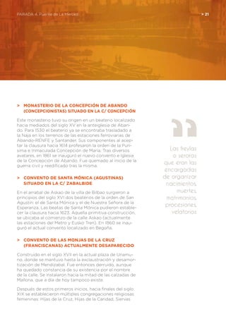 PARADA 4. Puente de La Merced	 > 21
>	 Monasterio de la Concepción de Abando
	 (Concepcionistas) Situado en la C/ Concepción
Este monasterio tuvo su origen en un beaterio localizado
hacia mediados del siglo XV en la anteiglesia de Aban-
do. Para 1530 el beaterio ya se encontraba trasladado a
la Naja en los terrenos de las estaciones ferroviarias de
Abando-RENFE y Santander. Sus componentes al acep-
tar la clausura hacia 1614 profesaron la orden de la Purí-
sima e Inmaculada Concepción de María. Tras diversos
avatares, en 1861 se inauguró el nuevo convento e Iglesia
de la Concepción de Abando. Fue quemado al inicio de la
guerra civil y reedificado tras la misma.
>	 Convento de Santa Mónica (Agustinas)
	 Situado en la C/ Zabalbide
En el arrabal de Askao de la villa de Bilbao surgieron a
principios del siglo XVI dos beaterios de la orden de San
Agustín: el de Santa Mónica y el de Nuestra Señora de la
Esperanza. Las beatas de Santa Mónica pudieron estable-
cer la clausura hacia 1623. Aquella primitiva construcción,
se ubicaba al comienzo de la calle Askao (actualmente
las estaciones del Metro y Eusko Tren). En 1860 se inau-
guró el actual convento localizado en Begoña.
>	 Convento de las monjas de la Cruz
	 (Franciscanas) Actualmente desaparecido
Construido en el siglo XVII en la actual plaza de Unamu-
no, donde se mantuvo hasta la exclaustración y desamor-
tización de Mendizabal. Fue entonces derruido, aunque
ha quedado constancia de su existencia por el nombre
de la calle. Se instalaron hacia la mitad de las calzadas de
Mallona, que a día de hoy tampoco existe.
Después de estos primeros inicios, hacia finales del siglo
XIX se establecieron múltiples congregaciones religiosas
femeninas: Hijas de la Cruz, Hijas de la Caridad, Siervas
Las freylas
o seroras
que eran las
encargadas
de organizar
nacimientos,
muertes,
matrimonios,
procesiones,
velatorios
 