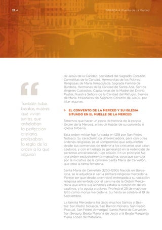 También hubo
beatas, mujeres
que vivían
juntas, que
anhelaban
la perfección
cristiana,
profesaban
la regla de la
orden a la que
seguían
22 <	 PARADA 4. Puente de La Merced
de Jesús de la Caridad, Sociedad del Sagrado Corazón,
Carmelitas de la Caridad, Hermanitas de los Pobres,
Religiosas de María Inmaculada, Sagrada Familia de
Burdeos, Hermanas de la Caridad de Santa Ana, Santos
Ángeles Custodios, Capuchinas de la Madre del Divino
Pastor, Nuestra Señora de la Caridad del Refugio, Siervas
de María, Misioneras del Sagrado Corazón de Jesús...por
citar algunas.
>	 El convento de la Merced y su Iglesia
	 Situado en el Muelle de la Merced
Tenemos que hacer un poco de historia de la propia
Orden de la Merced, antes de hablar de su convento e
iglesia bilbaína.
Esta orden militar fue fundada en 1218 por San Pedro
Nolasco. Su característica diferenciadora, para con otras
órdenes religiosas, es el compromiso que adquirieron
desde sus comienzos de redimir a los cristianos que caían
cautivos, y con el tiempo se generalizó en la redención de
personas encarceladas o en prisión. En un principio fue
una orden exclusivamente masculina, cosa que cambia
por la iniciativa de la catalana Santa María de Cervellón,
que creó la rama femenina.
Santa María de Cervellón (1230-1290) Nacida en Barce-
lona, se le adjudica el ser la primera religiosa mercedaria.
Parece ser que desde joven vivió entregada a su vocación
religiosa alimentada por el carisma de la Orden Merce-
daria que entre sus acciones estaba la redención de los
cautivos, y la ayuda a pobres. Profesó el 25 de mayo de
1265 como monja mercedaria. Su fiesta se celebra el 19 de
Septiembre.
La familia Mercedaria ha dado muchos Santos y Bea-
tas: San Pedro Nolasco, San Ramón Nonato, San Pedro
Pascual, San Pedro Armengol, Santa María de Cervellón,
San Serapio, Beata Mariana de Jesús y la Beata Margarita
María López de Maturana.
 