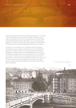 PARADA 4. Puente de La Merced	 > 23
Esta última merece nuestra atención ya que es una mujer
nacida en Bilbao el 25 de julio de 1884 en Bilbao, en la
calle de Tendería, 52, 3°. Su nombre laico era María Pilar
López de Maturana Ortiz de Zarate. Tuvo una hermana
gemela, Leonor, que también fue religiosa, concretamen-
te misionera en Suipacha (Argentina) hasta su muerte.
Vivieron en un entorno muy religioso, pero no desco-
nectadas con el mundo. La familia tuvo una imprenta-li-
brería en la calle Jardines, en donde ambas hermanas
trabajaron. Parece ser que nuestras Beata, aficionada a
la literatura, llegó a tener una amistad con un estudiante
de náutica, hecho que a su madre le pareció un tanto
prematuro y el 25 de Julio de 1903, cuando cumplía los 19
años, la internaron en el Colegio de la Vera Cruz, den-
tro de la clausura del Monasterio de las Mercedarias en
Berriz, Bizkaia.
Detalle del Convento e Iglesia
de la Merced, (izquierda)
 