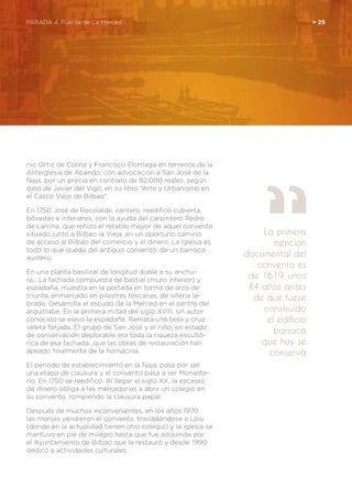 PARADA 4. Puente de La Merced	 > 25
nio Ortiz de Colina y Francisco Elorriaga en terrenos de la
Anteiglesia de Abando, con advocación a San José de la
Naja, por un precio en contrato de 82.000 reales, según
dato de Javier del Vigo, en su libro “Arte y Urbanismo en
el Casco Viejo de Bilbao”:
En 1750 José de Recolalde, cantero, reedificó cubierta,
bóvedas e interiores, con la ayuda del carpintero Pedro
de Larrina, que rehizo el retablo mayor de aquel convento
situado junto a Bilbao la Vieja, en un oportuno camino
de acceso al Bilbao del comercio y el dinero. La Iglesia es
todo lo que queda del antiguo convento, de un barroco
austero.
En una planta basilical de longitud doble a su anchu-
ra,...La fachada compuesta de bastial (muro inferior) y
espadaña, muestra en la portada en forma de arco de
triunfo, enmarcado en pilastras toscanas, de silleria la-
brada. Desarrolla el escudo de la Merced en el centro del
arquitrabe. En la primera mitad del siglo XVIII, sin autor
conocido se elevó la espadaña. Remata una bola y cruz
veleta forjada. El grupo de San José y el niño, en estado
de conservación deplorable era toda la riqueza escultó-
rica de esa fachada...que las obras de restauración han
apeado finalmente de la hornacina.
El periodo de establecimiento en la Naja, pasa por ser
una etapa de clausura y el convento pasa a ser Monaste-
rio. En 1750 se reedificó. Al llegar el siglo XX, la escasez
de dinero obliga a las mercedarias a abrir un colegio en
su convento, rompiendo la clausura papal.
Después de muchos inconvenientes, en los años 1970
las monjas vendieron el convento, trasladándose a Loiu
(donde en la actualidad tienen otro colegio) y la iglesia se
mantuvo en pie de milagro hasta que fue adquirida por
el Ayuntamiento de Bilbao que la restauró y desde 1990
dedicó a actividades culturales.
La primera
mención
documental del
convento es
de 1619, unos
44 años antes
de que fuese
construido
el edificio
barroco
que hoy se
conserva
 