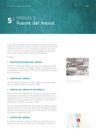 Detalle del Puente de
Isabel II, en el Arenal
PARADA 5. Puente del Arenal	 > 27
Como está sucediendo con todos los puentes, hemos de
hablar de diferentes construcciones, el puente del Arenal
no iba a ser menos. En su momento supuso una revolu-
ción ya que fue el puente que unió Bilbao con Abando,
con lo que sería el futuro ensanche de Bilbao.
Etapas:
>	 Puente de Madera del Arenal
Según el historiador Teófilo Guiard, en el Arenal, existió
un pequeño puente de madera, según una anotación de
los gastos e ingresos de la villa, por el pago de su arreglo
a un carpintero.
>	 Puente del Arenal
Se terminó de construir en 1847. Tenía unas hojas levadi-
zas que dejaron de funcionar en 1866.
>	 Puente del Arenal o de Isabel II
Se construyó a mediados del siglo XIX, permitía el paso
de tranvías y peatones. Unía el paseo del Arenal con la
anteiglesia de San Vicente de Abando, que temiendo las
aspiraciones anexionistas de los bilbaínos, hizo todo lo
posible por impedir su construcción.
Era un puente de pago, lo mismo que el puente colgante
de San Francisco. La última guerra carlista afectó grave-
mente al puente por lo cual fue sustituido por uno nuevo
de piedra y ladrillo en 1878.
>	 Puente del Arenal
El anterior puente volado en 1937 fue sustituido por el
“puente de la Victoria” que fue considerado el puente
PARADA 5
Puente del Arenal5>
 