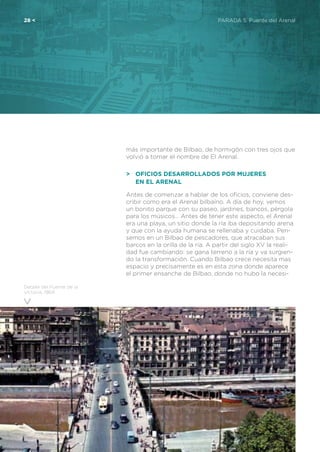 28 <	 PARADA 5. Puente del Arenal
Detalle del Puente de la
Victoria, 1964
más importante de Bilbao, de hormigón con tres ojos que
volvió a tomar el nombre de El Arenal.
>	 Oficios desarrollados por mujeres
	en El Arenal
Antes de comenzar a hablar de los oficios, conviene des-
cribir como era el Arenal bilbaíno. A día de hoy, vemos
un bonito parque con su paseo, jardines, bancos, pérgola
para los músicos… Antes de tener este aspecto, el Arenal
era una playa, un sitio donde la ría iba depositando arena
y que con la ayuda humana se rellenaba y cuidaba. Pen-
semos en un Bilbao de pescadores, que atracaban sus
barcos en la orilla de la ría. A partir del siglo XV la reali-
dad fue cambiando: se gana terreno a la ría y va surgien-
do la transformación. Cuando Bilbao crece necesita mas
espacio y precisamente es en esta zona donde aparece
el primer ensanche de Bilbao, donde no hubo la necesi-
 