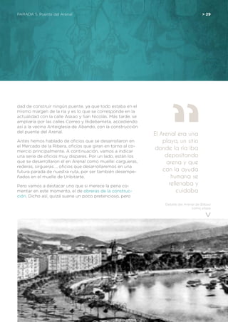 Detalle del Arenal de Bilbao
como playa
PARADA 5. Puente del Arenal	 > 29
dad de construir ningún puente, ya que todo estaba en el
mismo margen de la ría y es lo que se corresponde en la
actualidad con la calle Askao y San Nicolás. Más tarde, se
ampliaría por las calles Correo y Bidebarrieta, accediendo
así a la vecina Anteiglesia de Abando, con la construcción
del puente del Arenal.
Antes hemos hablado de oficios que se desarrollaron en
el Mercado de la Ribera, oficios que giran en torno al co-
mercio principalmente. A continuación, vamos a indicar
una serie de oficios muy dispares. Por un lado, están los
que se desarrollaron el en Arenal como muelle: cargueras,
rederas, sirgueras…, oficios que desarrollaremos en una
futura parada de nuestra ruta, por ser también desempe-
ñados en el muelle de Uribitarte.
Pero vamos a destacar uno que si merece la pena co-
mentar en este momento, el de obreras de la construc-
ción. Dicho así, quizá suene un poco pretencioso, pero
El Arenal era una
playa, un sitio
donde la ría iba
depositando
arena y que
con la ayuda
humana se
rellenaba y
cuidaba
 
