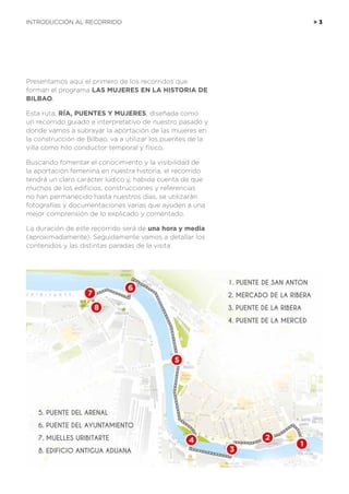 1. PUENTE DE SAN ANTON
2. MERCADO DE LA RIBERA
3. PUENTE DE LA RIBERA
4. PUENTE DE LA MERCED
5. PUENTE DEL ARENAL
6. PUENTE DEL AYUNTAMIENTO
7. MUELLES URIBITARTE
8. EDIFICIO ANTIGUA ADUANA
Presentamos aquí el primero de los recorridos que
forman el programa LAS MUJERES EN LA HISTORIA DE
BILBAO.
Esta ruta, RÍA, PUENTES Y MUJERES, diseñada como
un recorrido guiado e interpretativo de nuestro pasado y
donde vamos a subrayar la aportación de las mujeres en
la construcción de Bilbao, va a utilizar los puentes de la
villa como hilo conductor temporal y físico.
Buscando fomentar el conocimiento y la visibilidad de
la aportación femenina en nuestra historia, el recorrido
tendrá un claro carácter lúdico y, habida cuenta de que
muchos de los edificios, construcciones y referencias
no han permanecido hasta nuestros días, se utilizarán
fotografías y documentaciones varias que ayuden a una
mejor comprensión de lo explicado y comentado.
La duración de este recorrido será de una hora y media
(aproximadamente). Seguidamente vamos a detallar los
contenidos y las distintas paradas de la visita:
INTRODUCCIÓN AL RECORRIDO 	 > 3
 