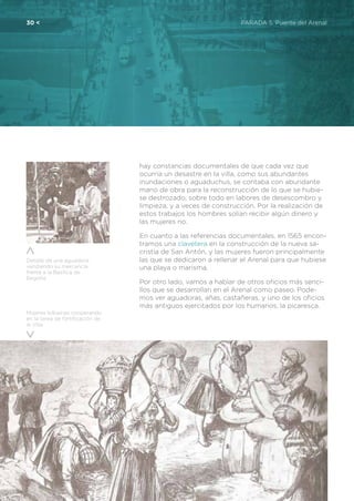 30 <	 PARADA 5. Puente del Arenal
Mujeres bilbaínas cooperando
en la tarea de fortificación de
la Villa
hay constancias documentales de que cada vez que
ocurría un desastre en la villa, como sus abundantes
inundaciones o aguaduchus, se contaba con abundante
mano de obra para la reconstrucción de lo que se hubie-
se destrozado, sobre todo en labores de desescombro y
limpieza, y a veces de construcción. Por la realización de
estos trabajos los hombres solían recibir algún dinero y
las mujeres no.
En cuanto a las referencias documentales, en 1565 encon-
tramos una clavetera en la construcción de la nueva sa-
cristía de San Antón, y las mujeres fueron principalmente
las que se dedicaron a rellenar el Arenal para que hubiese
una playa o marisma.
Por otro lado, vamos a hablar de otros oficios más senci-
llos que se desarrollan en el Arenal como paseo. Pode-
mos ver aguadoras, añas, castañeras, y uno de los oficios
más antiguos ejercitados por los humanos, la picaresca.
Detalle de una aguadora,
vendiendo su mercancía
frente a la Basílica de
Begoña
 