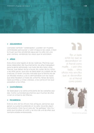 PARADA 5. Puente del Arenal	 > 31
>	 Aguadoras
Llamadas también “calderapeko”, pueden ser mujeres
contratadas para guisar y subir el agua a las casas, o bien
la mujer que iba vendiendo agua por la calle con una
gran cántara, vendiendo los vasos que le solicitaran.
>	 Añas
Este oficio está ligado al de las nodrizas. Mientras que
estas dependían del Ayuntamiento, las añas trabajaban
para la gente adinerada. Las hubo de dos tipos: añas
frescas, que daban leche a la par de cuidar de los niños;
y las añas secas, que sólo se dedicaban al cuidado de las
criaturas. El tener una aña indicaba que la familia era de
un elevado estatus y así lo demostraban con las ropas
que ellas llevaban a modo de uniforme, llenas de lazos,
rasos puntillas y cintas vistosas, o los carros en los que
paseaban a los niños.
>	 Castañeras
Se dedicaban a la venta ambulante de las castañas asa-
das. Como curiosidad apuntamos que muchas de ellas
vivían en el barrio de Ollerías.
>	 Picaresca
Este es otro de los oficios mas antiguos, personas que
ganan su sustento pidiendo en la calle, tocando algún
instrumento…Este fue el caso de “las gallegas” dos mu-
jeres que tocaban el violín y se dice de una de ellas que
siempre estaba embarazada.
Por un lado
están los que se
desarrollaron en
el Arenal como
muelle… y por otro
lado, … otros
oficios más sencillos
que se desarrollan
en el Arenal
como paseo
Detalle de las gallegas
 