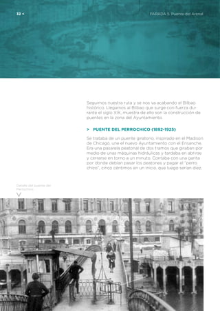 32 <	 PARADA 5. Puente del Arenal
Detalle del puente del
Perrochico
Seguimos nuestra ruta y se nos va acabando el Bilbao
histórico. Llegamos al Bilbao que surge con fuerza du-
rante el siglo XIX, muestra de ello son la construcción de
puentes en la zona del Ayuntamiento.
>	 Puente del Perrochico (1892-1925)
Se trataba de un puente giratorio, inspirado en el Madison
de Chicago, une el nuevo Ayuntamiento con el Ensanche.
Era una pasarela peatonal de dos tramos que giraban por
medio de unas máquinas hidráulicas y tardaba en abrirse
y cerrarse en torno a un minuto. Contaba con una garita
por donde debían pasar los peatones y pagar el “perro
chico”, cinco céntimos en un inicio, que luego serían diez.
 