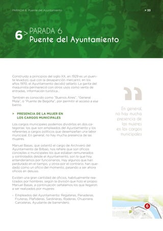 PARADA 6. Puente del Ayuntamiento	 > 33
Construido a principios del siglo XX, en 1929 es un puen-
te levadizo, que con la desaparición mercantil, en los
años 1970, el Ayuntamiento decidió sellarlo. La garita del
maquinista permaneció con otros usos como venta de
entradas, información turística…
También es conocido como “Buenos Aires”, “General
Mola”, o “Puente de Begoña”, por permitir el acceso a ese
barrio.
>	 Presencia de la mujer en
	los cargos municipales
Los cargos municipales podemos dividirlos en dos ca-
tegorías: los que son empleados del Ayuntamiento y los
referentes a cargos políticos que desempeñan una labor
municipal. En general, no hay mucha presencia de las
mujeres.
Manuel Basas, que ostentó el cargo de Archivero del
Ayuntamiento de Bilbao, nos refiere que son oficios
concejiles o municipales los que estaban remunerados
y controlados desde el Ayuntamiento, son lo que hoy
entenderíamos por funcionarios. Hay algunos que han
perdurado en el tiempo, y otros por el contrario, han que-
dado como un oficio del momento, pasando a ser ahora
oficios en desuso.
Existen una gran cantidad de oficios, habitualmente rea-
lizados por hombres, según la división que hizo el propio
Manuel Basas, a continuación señalamos los que llegaron
a ser realizados por mujeres:
-	 Empleados del Ayuntamiento: Regateras, Panaderas,
Fruteras, Plañideras, Sardineras, Roderas, Chupinera,
Carceleras, Ayudante de barrendero.
PARADA 6
Puente del Ayuntamiento6>
En general,
no hay mucha
presencia de
las mujeres
en los cargos
municipales
 