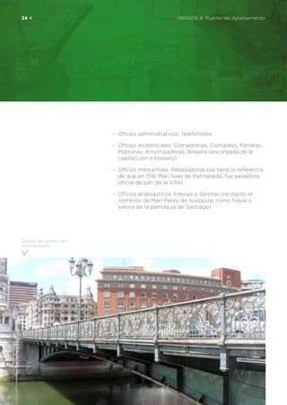 34 <	 PARADA 6. Puente del Ayuntamiento
-	 Oficios administrativos: Telefonistas
-	 Oficios asistenciales: Comadronas, Comadres, Parteras,
Matronas, Amortajadoras, Brasera (encargada de la
calefacción o brasero)
-	 Oficios mercantiles: Repesadoras (se tiene la referencia
de que en 1516 Mari Saes de Balmaseda, fue pesadora
oficial de pan de la Villa)
-	 Oficios eclesiásticos: Freylas o Seroras (recogido el
nombres de Marí Pérez de Isusquiza, como freyla o
serora de la parroquia de Santiago)
Detalle del puente del
Ayuntamiento
 