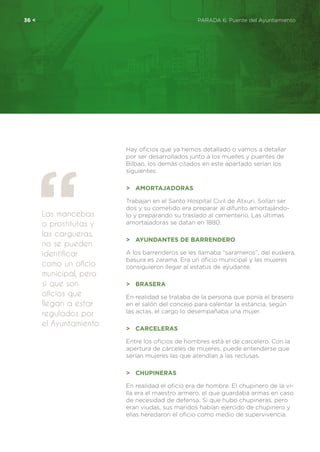 36 <	 PARADA 6. Puente del Ayuntamiento
Hay oficios que ya hemos detallado o vamos a detallar
por ser desarrollados junto a los muelles y puentes de
Bilbao, los demás citados en este apartado serían los
siguientes:
>	 Amortajadoras
Trabajan en el Santo Hospital Civil de Atxuri. Solían ser
dos y su cometido era preparar al difunto amortajándo-
lo y preparando su traslado al cementerio. Las últimas
amortajadoras se datan en 1880.
>	 Ayundantes de Barrendero
A los barrenderos se les llamaba “sarameros”, del euskera,
basura es zarama. Era un oficio municipal y las mujeres
consiguieron llegar al estatus de ayudante.
>	 Brasera
En realidad se trataba de la persona que ponía el brasero
en el salón del concejo para calentar la estancia, según
las actas, el cargo lo desempañaba una mujer.
>	 Carceleras
Entre los oficios de hombres está el de carcelero. Con la
apertura de cárceles de mujeres, puede entenderse que
serían mujeres las que atendían a las reclusas.
>	 Chupineras
En realidad el oficio era de hombre. El chupinero de la vi-
lla era el maestro armero, el que guardaba armas en caso
de necesidad de defensa. Si que hubo chupineras, pero
eran viudas, sus maridos habían ejercido de chupinero y
ellas heredaron el oficio como medio de supervivencia.
Las mancebas
o prostitutas y
las cargueras,
no se pueden
identificar
como un oficio
municipal, pero
si que son
oficios que
llegan a estar
regulados por
el Ayuntamiento
 