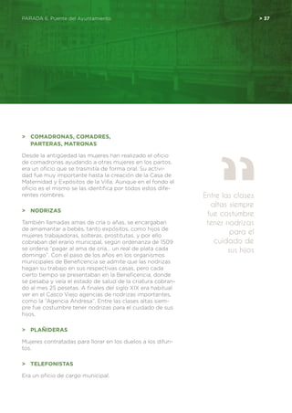 PARADA 6. Puente del Ayuntamiento	 > 37
>	 Comadronas, Comadres,
	 Parteras, Matronas
Desde la antigüedad las mujeres han realizado el oficio
de comadronas ayudando a otras mujeres en los partos,
era un oficio que se trasmitía de forma oral. Su activi-
dad fue muy importante hasta la creación de la Casa de
Maternidad y Expósitos de la Villa. Aunque en el fondo el
oficio es el mismo se las identifica por todos estos dife-
rentes nombres.
>	 Nodrizas
También llamadas amas de cría o añas, se encargaban
de amamantar a bebés, tanto expósitos, como hijos de
mujeres trabajadoras, solteras, prostitutas, y por ello
cobraban del erario municipal, según ordenanza de 1509
se ordena “pagar al ama de cría… un real de plata cada
domingo”. Con el paso de los años en los organismos
municipales de Beneficencia se admite que las nodrizas
hagan su trabajo en sus respectivas casas, pero cada
cierto tiempo se presentaban en la Beneficencia, donde
se pesaba y veía el estado de salud de la criatura cobran-
do al mes 25 pesetas. A finales del siglo XIX era habitual
ver en el Casco Viejo agencias de nodrizas importantes,
como la “Agencia Andresa”. Entre las clases altas siem-
pre fue costumbre tener nodrizas para el cuidado de sus
hijos.
>	 Plañideras
Mujeres contratadas para llorar en los duelos a los difun-
tos.
>	 Telefonistas
Era un oficio de cargo municipal.
Entre las clases
altas siempre
fue costumbre
tener nodrizas
para el
cuidado de
sus hijos
 